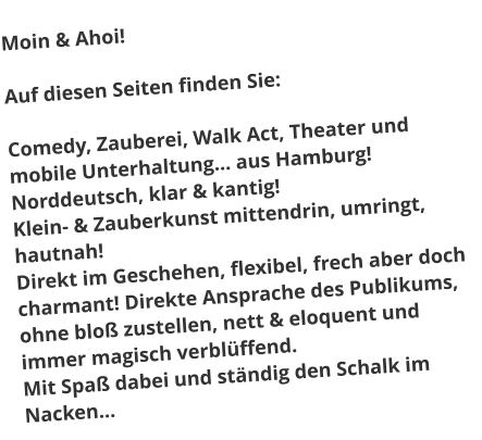 Moin & Ahoi!Auf diesen Seiten finden Sie:  Comedy, Zauberei, Walk Act, Theater und mobile Unterhaltung… aus Hamburg! Norddeutsch, klar & kantig! Klein- & Zauberkunst mittendrin, umringt, hautnah! Direkt im Geschehen, flexibel, frech aber doch charmant! Direkte Ansprache des Publikums, ohne bloß zustellen, nett & eloquent und immer magisch verblüffend. Mit Spaß dabei und ständig den Schalk im Nacken…