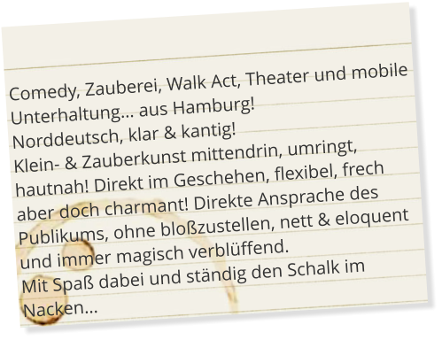 Comedy, Zauberei, Walk Act, Theater und mobile Unterhaltung… aus Hamburg! Norddeutsch, klar & kantig! Klein- & Zauberkunst mittendrin, umringt, hautnah! Direkt im Geschehen, flexibel, frech aber doch charmant! Direkte Ansprache des Publikums, ohne bloßzustellen, nett & eloquent und immer magisch verblüffend. Mit Spaß dabei und ständig den Schalk im Nacken…