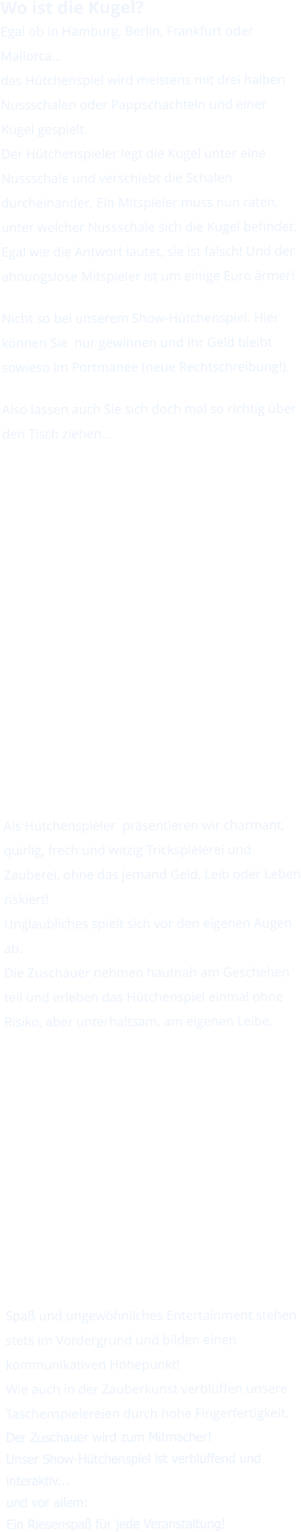 Wo ist die Kugel? Egal ob in Hamburg, Berlin, Frankfurt oder Mallorca... das Hütchenspiel wird meistens mit drei halben Nussschalen oder Pappschachteln und einer Kugel gespielt. Der Hütchenspieler legt die Kugel unter eine Nussschale und verschiebt die Schalen durcheinander. Ein Mitspieler muss nun raten, unter welcher Nussschale sich die Kugel befindet. Egal wie die Antwort lautet, sie ist falsch! Und der ahnungslose Mitspieler ist um einige Euro ärmer!  Nicht so bei unserem Show-Hütchenspiel. Hier können Sie  nur gewinnen und Ihr Geld bleibt sowieso im Portmanee (neue Rechtschreibung!).  Also lassen auch Sie sich doch mal so richtig über den Tisch ziehen...               Als Hütchenspieler  präsentieren wir charmant, quirlig, frech und witzig Trickspielerei und Zauberei, ohne das jemand Geld, Leib oder Leben riskiert!Unglaubliches spielt sich vor den eigenen Augen ab. Die Zuschauer nehmen hautnah am Geschehen teil und erleben das Hütchenspiel einmal ohne Risiko, aber unterhaltsam, am eigenen Leibe.            Spaß und ungewöhnliches Entertainment stehen stets im Vordergrund und bilden einen kommunikativen Höhepunkt!Wie auch in der Zauberkunst verblüffen unsere Taschenspielereien durch hohe Fingerfertigkeit. Der Zuschauer wird zum Mitmacher!Unser Show-Hütchenspiel ist verblüffend und interaktiv... und vor allem: Ein Riesenspaß für jede Veranstaltung!