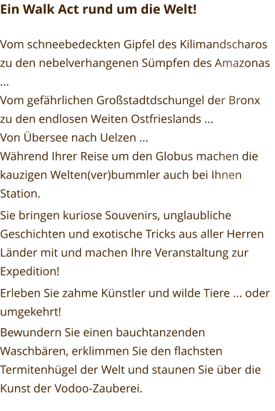 Ein Walk Act rund um die Welt!  Vom schneebedeckten Gipfel des Kilimandscharos zu den nebelverhangenen Sümpfen des Amazonas ... Vom gefährlichen Großstadtdschungel der Bronx zu den endlosen Weiten Ostfrieslands ... Von Übersee nach Uelzen ... Während Ihrer Reise um den Globus machen die kauzigen Welten(ver)bummler auch bei Ihnen Station. Sie bringen kuriose Souvenirs, unglaubliche Geschichten und exotische Tricks aus aller Herren Länder mit und machen Ihre Veranstaltung zur Expedition! Erleben Sie zahme Künstler und wilde Tiere ... oder umgekehrt! Bewundern Sie einen bauchtanzenden Waschbären, erklimmen Sie den flachsten Termitenhügel der Welt und staunen Sie über die Kunst der Vodoo-Zauberei.