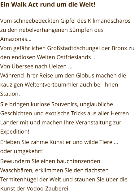 Ein Walk Act rund um die Welt!  Vom schneebedeckten Gipfel des Kilimandscharos zu den nebelverhangenen Sümpfen des Amazonas… Vom gefährlichen Großstadtdschungel der Bronx zu den endlosen Weiten Ostfrieslands ... Von Übersee nach Uelzen ... Während Ihrer Reise um den Globus machen die kauzigen Welten(ver)bummler auch bei Ihnen Station. Sie bringen kuriose Souvenirs, unglaubliche Geschichten und exotische Tricks aus aller Herren Länder mit und machen Ihre Veranstaltung zur Expedition! Erleben Sie zahme Künstler und wilde Tiere ... oder umgekehrt! Bewundern Sie einen bauchtanzenden Waschbären, erklimmen Sie den flachsten Termitenhügel der Welt und staunen Sie über die Kunst der Vodoo-Zauberei.