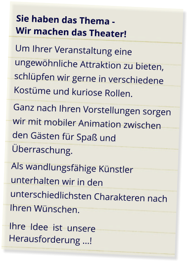 Sie haben das Thema -  Wir machen das Theater! Um Ihrer Veranstaltung eine ungewöhnliche Attraktion zu bieten, schlüpfen wir gerne in verschiedene Kostüme und kuriose Rollen. Ganz nach Ihren Vorstellungen sorgen wir mit mobiler Animation zwischen den Gästen für Spaß und Überraschung. Als wandlungsfähige Künstler unterhalten wir in den unterschiedlichsten Charakteren nach Ihren Wünschen. Ihre  Idee  ist  unsere Herausforderung ...!