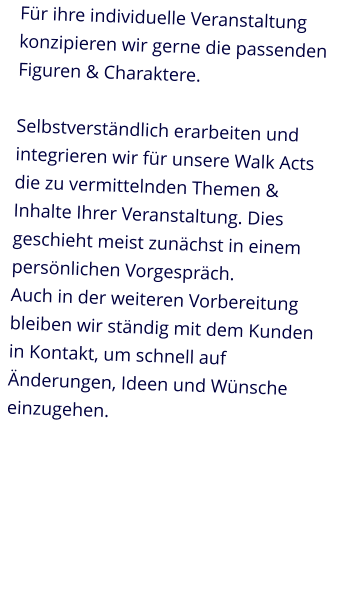 Für ihre individuelle Veranstaltung konzipieren wir gerne die passenden Figuren & Charaktere.Selbstverständlich erarbeiten und integrieren wir für unsere Walk Acts die zu vermittelnden Themen & Inhalte Ihrer Veranstaltung. Dies geschieht meist zunächst in einem persönlichen Vorgespräch.Auch in der weiteren Vorbereitung bleiben wir ständig mit dem Kunden in Kontakt, um schnell auf Änderungen, Ideen und Wünsche einzugehen.