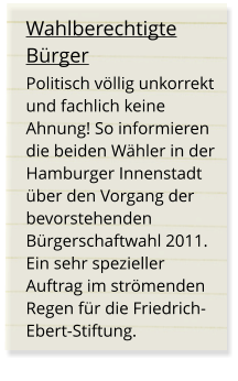 Wahlberechtigte Bürger Politisch völlig unkorrekt und fachlich keine Ahnung! So informieren die beiden Wähler in der Hamburger Innenstadt über den Vorgang der bevorstehenden Bürgerschaftwahl 2011. Ein sehr spezieller Auftrag im strömenden Regen für die Friedrich-Ebert-Stiftung.