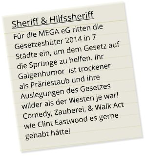 Sheriff & Hilfssheriff Für die MEGA eG ritten die Gesetzeshüter 2014 in 7 Städte ein, um dem Gesetz auf die Sprünge zu helfen. Ihr Galgenhumor  ist trockener  als Präriestaub und ihre Auslegungen des Gesetzes  wilder als der Westen je war!Comedy, Zauberei, & Walk Act wie Clint Eastwood es gerne gehabt hätte!